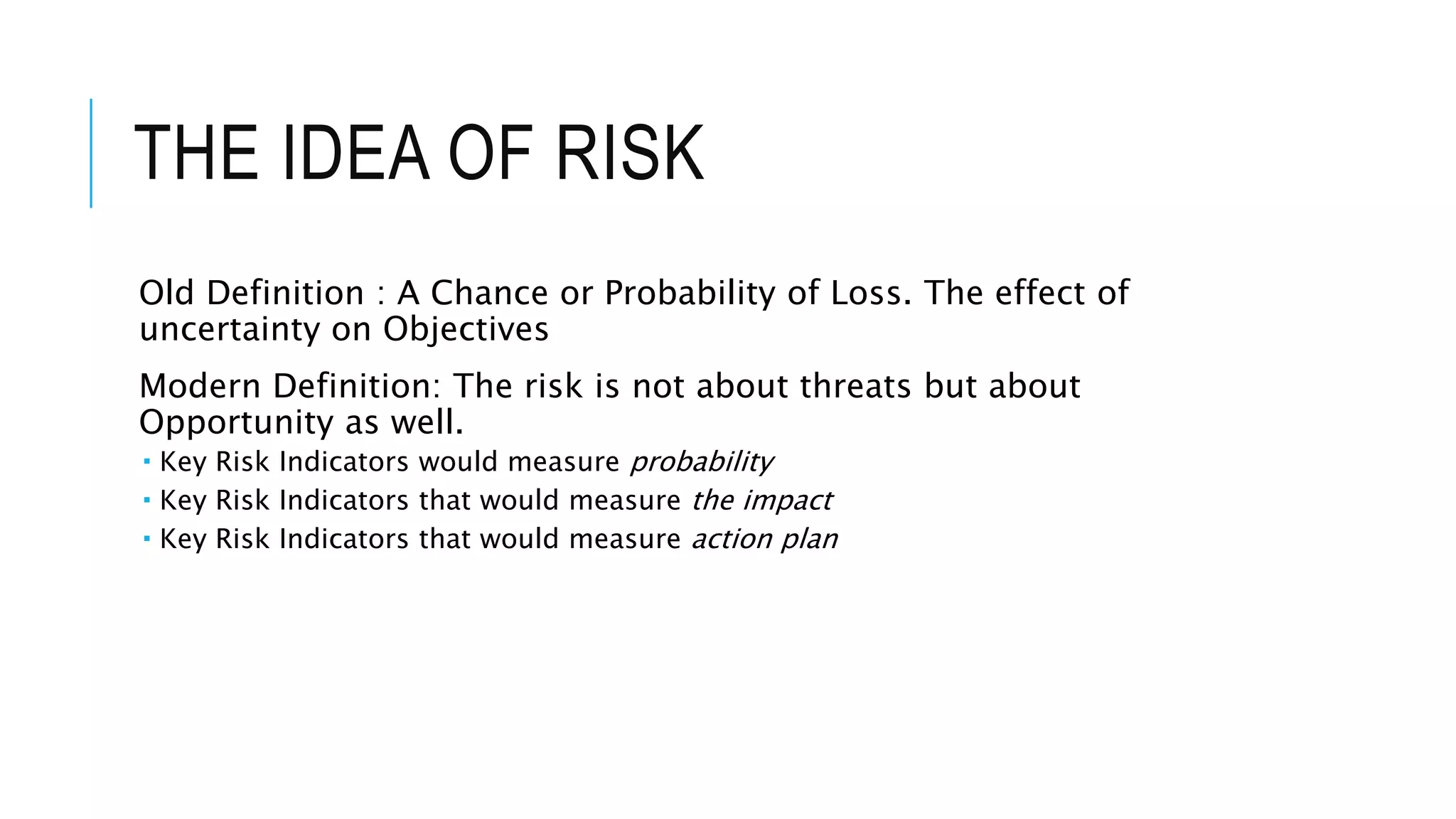 THE IDEA OF RISK
Old Definition : A Chance or Probability of Loss. The effect of
uncertainty on Objectives
Modern Definition: The risk is not about threats but about
Opportunity as well.
 Key Risk Indicators would measure probability
 Key Risk Indicators that would measure the impact
 Key Risk Indicators that would measure action plan
 
