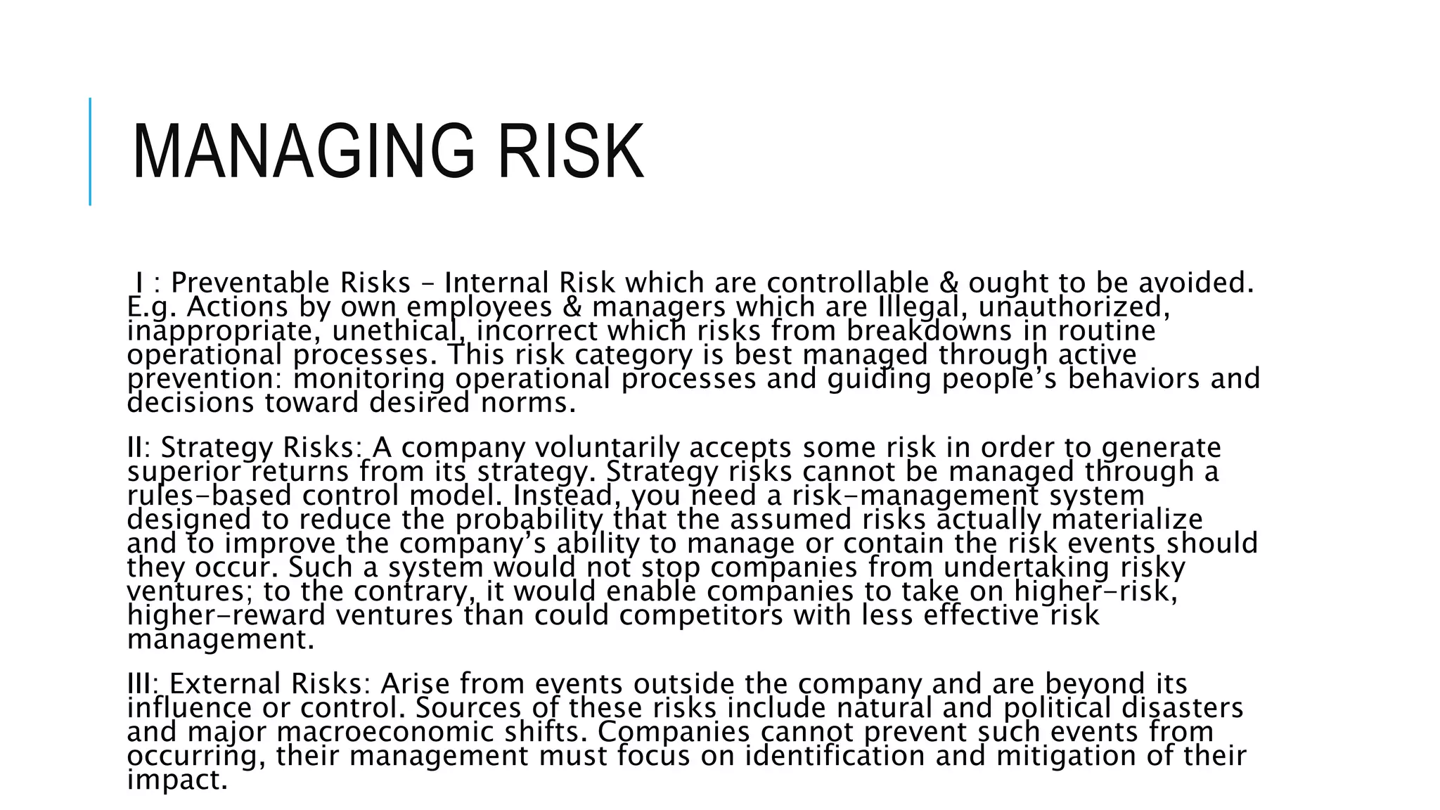 MANAGING RISK
I : Preventable Risks – Internal Risk which are controllable & ought to be avoided.
E.g. Actions by own employees & managers which are Illegal, unauthorized,
inappropriate, unethical, incorrect which risks from breakdowns in routine
operational processes. This risk category is best managed through active
prevention: monitoring operational processes and guiding people’s behaviors and
decisions toward desired norms.
II: Strategy Risks: A company voluntarily accepts some risk in order to generate
superior returns from its strategy. Strategy risks cannot be managed through a
rules-based control model. Instead, you need a risk-management system
designed to reduce the probability that the assumed risks actually materialize
and to improve the company’s ability to manage or contain the risk events should
they occur. Such a system would not stop companies from undertaking risky
ventures; to the contrary, it would enable companies to take on higher-risk,
higher-reward ventures than could competitors with less effective risk
management.
III: External Risks: Arise from events outside the company and are beyond its
influence or control. Sources of these risks include natural and political disasters
and major macroeconomic shifts. Companies cannot prevent such events from
occurring, their management must focus on identification and mitigation of their
impact.
 