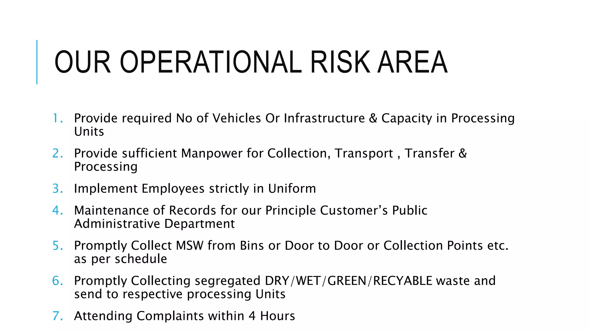 OUR OPERATIONAL RISK AREA
1. Provide required No of Vehicles Or Infrastructure & Capacity in Processing
Units
2. Provide sufficient Manpower for Collection, Transport , Transfer &
Processing
3. Implement Employees strictly in Uniform
4. Maintenance of Records for our Principle Customer’s Public
Administrative Department
5. Promptly Collect MSW from Bins or Door to Door or Collection Points etc.
as per schedule
6. Promptly Collecting segregated DRY/WET/GREEN/RECYABLE waste and
send to respective processing Units
7. Attending Complaints within 4 Hours
 