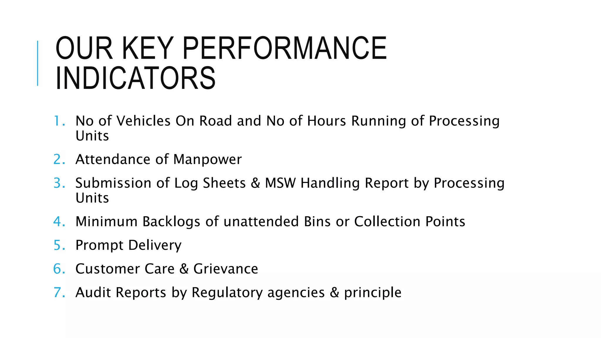 OUR KEY PERFORMANCE
INDICATORS
1. No of Vehicles On Road and No of Hours Running of Processing
Units
2. Attendance of Manpower
3. Submission of Log Sheets & MSW Handling Report by Processing
Units
4. Minimum Backlogs of unattended Bins or Collection Points
5. Prompt Delivery
6. Customer Care & Grievance
7. Audit Reports by Regulatory agencies & principle
 