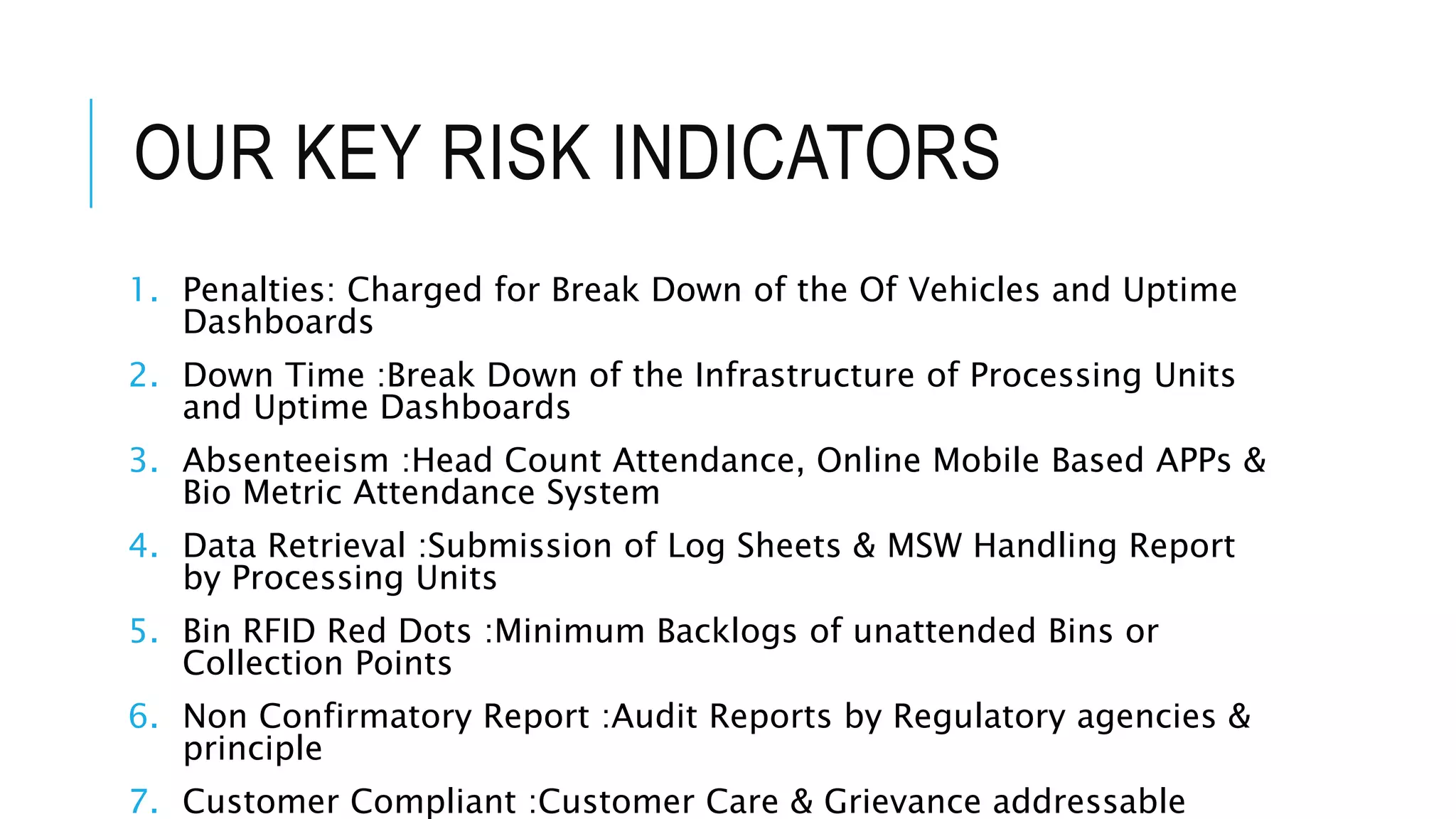 OUR KEY RISK INDICATORS
1. Penalties: Charged for Break Down of the Of Vehicles and Uptime
Dashboards
2. Down Time :Break Down of the Infrastructure of Processing Units
and Uptime Dashboards
3. Absenteeism :Head Count Attendance, Online Mobile Based APPs &
Bio Metric Attendance System
4. Data Retrieval :Submission of Log Sheets & MSW Handling Report
by Processing Units
5. Bin RFID Red Dots :Minimum Backlogs of unattended Bins or
Collection Points
6. Non Confirmatory Report :Audit Reports by Regulatory agencies &
principle
7. Customer Compliant :Customer Care & Grievance addressable
 