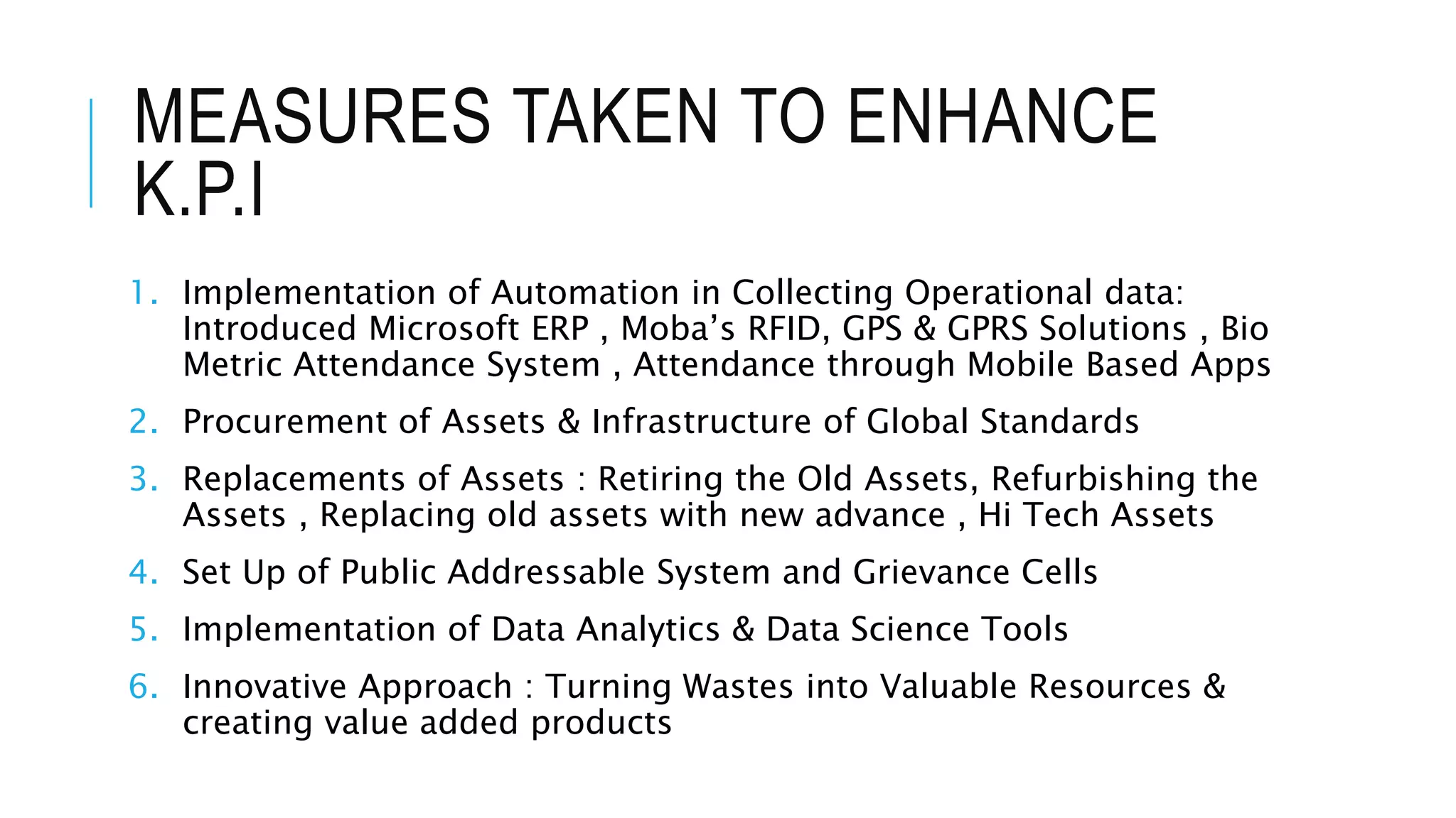 MEASURES TAKEN TO ENHANCE
K.P.I
1. Implementation of Automation in Collecting Operational data:
Introduced Microsoft ERP , Moba’s RFID, GPS & GPRS Solutions , Bio
Metric Attendance System , Attendance through Mobile Based Apps
2. Procurement of Assets & Infrastructure of Global Standards
3. Replacements of Assets : Retiring the Old Assets, Refurbishing the
Assets , Replacing old assets with new advance , Hi Tech Assets
4. Set Up of Public Addressable System and Grievance Cells
5. Implementation of Data Analytics & Data Science Tools
6. Innovative Approach : Turning Wastes into Valuable Resources &
creating value added products
 