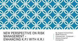 NEW PERSPECTIVE ON RISK
MANAGEMENT -
ENHANCING K.P.I WITH K.R.I
By-Kalpesh Arvind Shah,
DGM Finance &
Commercials , Corporate ,
Antony Group of
Companies
 