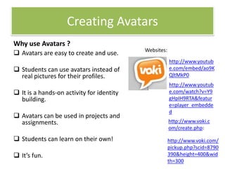 Creating Avatars
Why use Avatars ?
 Avatars are easy to create and use.
 Students can use avatars instead of
real pictures for their profiles.

 It is a hands-on activity for identity
building.
 Avatars can be used in projects and
assignments.
 Students can learn on their own!
 It’s fun.

Websites:
http://www.youtub
e.com/embed/ao9K
QltMkP0
http://www.youtub
e.com/watch?v=Y9
gHpIH9RTA&featur
e=player_embedde
d
http://www.voki.c
om/create.php:
http://www.voki.com/
pickup.php?scid=8790
390&height=400&wid
th=300

 