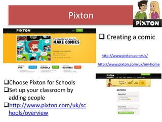 Pixton
 Creating a comic
http://www.pixton.com/uk/
http://www.pixton.com/uk/my-home

Choose Pixton for Schools
Set up your classroom by
adding people
http://www.pixton.com/uk/sc
hools/overview

 