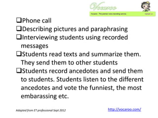 Phone call
Describing pictures and paraphrasing
Interviewing students using recorded
messages
Students read texts and summarize them.
They send them to other students
Students record ancedotes and send them
to students. Students listen to the different
ancedotes and vote the funniest, the most
embarassing etc.
Adapted from ET professional Sept 2012

http://vocaroo.com/

 