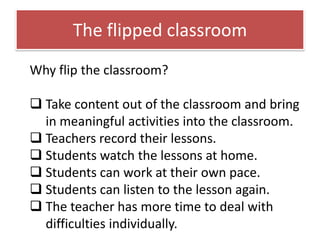 The flipped classroom
Why flip the classroom?
 Take content out of the classroom and bring
in meaningful activities into the classroom.
 Teachers record their lessons.
 Students watch the lessons at home.
 Students can work at their own pace.
 Students can listen to the lesson again.
 The teacher has more time to deal with
difficulties individually.

 