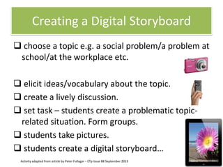 Creating a Digital Storyboard
 choose a topic e.g. a social problem/a problem at
school/at the workplace etc.
 elicit ideas/vocabulary about the topic.
 create a lively discussion.
 set task – students create a problematic topicrelated situation. Form groups.
 students take pictures.
 students create a digital storyboard…
Activity adapted from article by Peter Fullagar – ETp Issue 88 September 2013

 