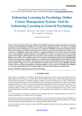 ISSN 2350-1049
International Journal of Recent Research in Interdisciplinary Sciences (IJRRIS)
Vol. 4, Issue 1, pp: (21-25), Month: January - March 2017, Available at: www.paperpublications.org
Page | 21
Paper Publications
Enhancing Learning In Psychology Online
Course Management System: Tool for
Enhancing Learning in General Psychology
1
Dr. Dorothea C. Dela Cruz, 2
Ms. Edna T. Costuna, 3
Ms. Eva E. Pacayra,
4
Ms. Josephine F. Santonia
Centro Escolar University
Abstract: The study aimed to find out the efficiency of a MOODLE supported teaching environment for enhancing
learning in General Psychology. MOODLE is a free online course management system. Four classes were matched
based on the result of a diagnostic test. Two classes were assigned to a MOODLE environment teaching on selected
topics for the duration of a semester while the other two went to the classroom environment group without access
to resources in MOODLE. Both groups yielded very significant difference between their pretest and posttest
scores. In the MOODLE enviroment group, a mean difference of 3 points was consistent for the three grading
periods with the highest confidence interval of 2 to 4 points. In the classroom environment group, the highest mean
difference was 4 points with a confidence interval of 3 to 5 points. Comparing the posttest scores of the MOODLE
and the classroom groups, a significant difference was noted in the last grading period with the MOODLE group
scoring 2 points higher. These indicate that learning in the classroom with interaction between teacher and other
learners resulted to higher scores in a quiz compared to learning the topic by plain access to MOODLE uploaded
resources. However, efficacy and confidence in using the computer to access resources in MOODLE that happened
over time gives students better chance in getting a high score in a quiz of knowledge and comprehension.
Keywords: MOODLE uploaded resources, General Psychology.
1. INTRODUCTION
Improvements in technology have offered an unprecedented opprotunity to improve learning and teaching within the
higher education system (Turney, et al., 2009). Oliver and McLoughlin (2001) present a theoretically grounded argument
that web-based environments can „scaffold‟ learning in a unique way (cited by Frederickson et al., 2005). Frederickson et
al. (2005) enumerated the many ways in which Information and Communication Technology (ICT) can be used to support
teaching and learning. It includes: (1) classroom-based teaching supplemented by lecture notes posted on a web site or by
electronic communication; (2) availability of materials and interactions occuring exclusively through networked
technologies (Salmon, 2000); (3) provision of additional forums to support the traditional face-to-face contexts; and (4)
enhanced opportunities that facilitate collaboration, e.g. tutor monitoring of and contribution to simultaneous discussion
groups.
The CEU Department of Psychology ventured into this teaching innovation of taking advantage of electronic and
information technology. The vehicle was the use of Modular
Object-Oriented Dynamic Learning Environment (MOODLE), a free and open-source software program. MOODLE has
improved and enhanced student performance by promoting and organzing communication between students and teaching
thus reducing distractions and roadblocks to science learning (Perkins, Pfaffman, 2006).
This study aimed to test the efficiency of using a MOODLE supported teaching Environment in enhancing learning in
General Psychology.
 