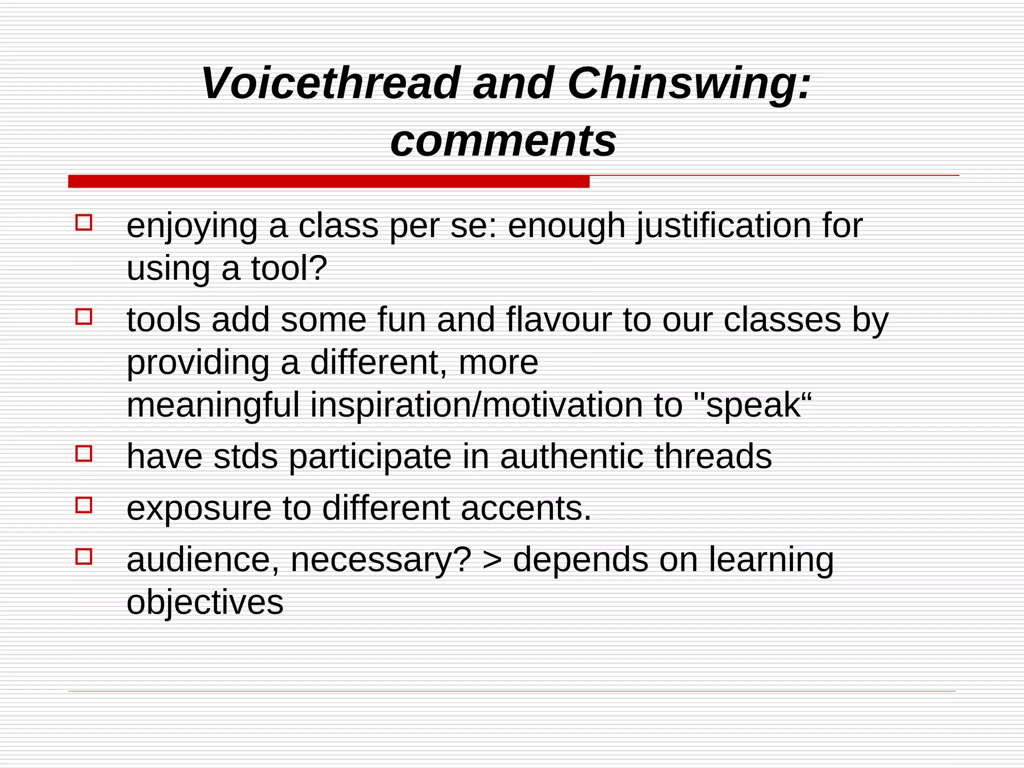 Voicethread and Chinswing:  comments   enjoying a class per se: enough justification for using a tool? tools add some fun and flavour to our classes by providing a different, more meaningful inspiration/motivation to "speak“ have stds participate in authentic threads  exposure to different accents. audience, necessary? > depends on learning objectives 