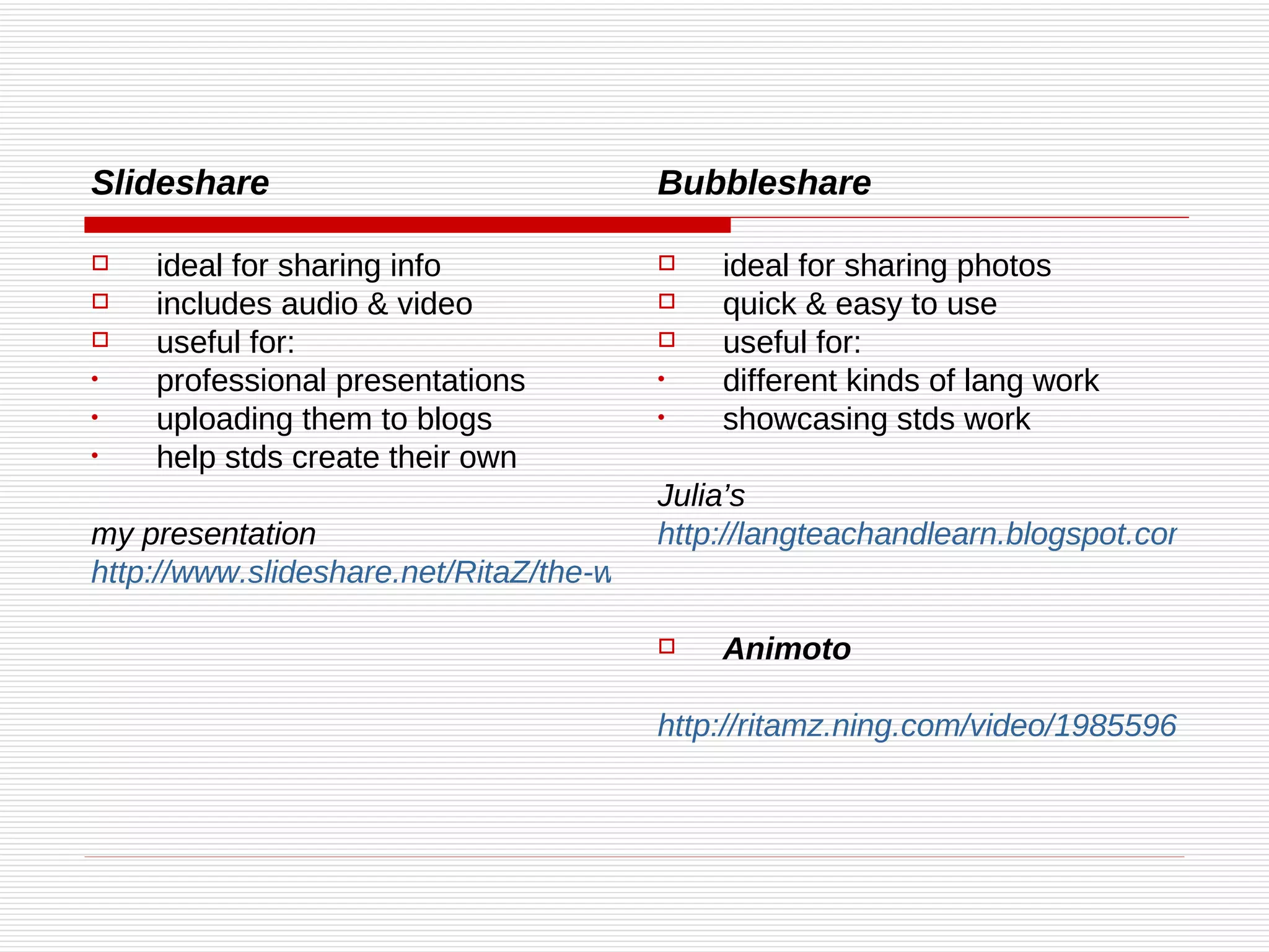 Slideshare ideal for sharing info  includes audio & video useful for: professional presentations uploading them to blogs help stds create their own my presentation http://www.slideshare.net/RitaZ/the-web-20-honing-social-skills-presentation Bubbleshare ideal for sharing photos quick & easy to use useful for: different kinds of lang work showcasing stds work Julia’s http://langteachandlearn.blogspot.com/ Animoto http://ritamz.ning.com/video/1985596:Video:752 
