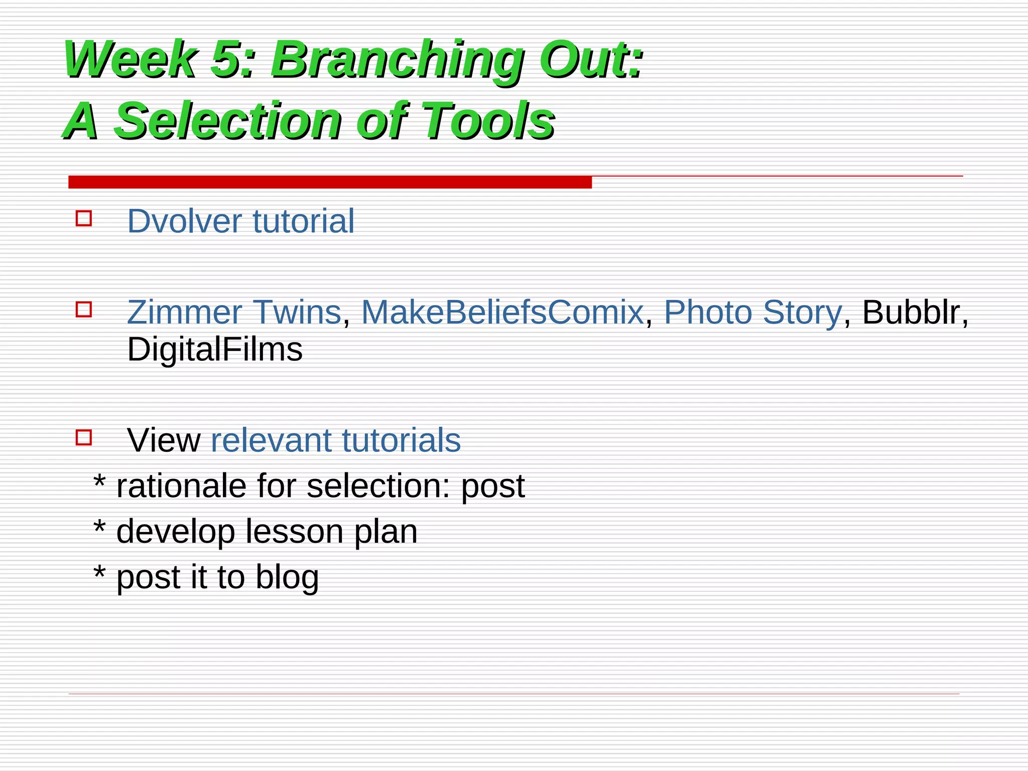 Week 5: Branching Out:  A Selection of Tools Dvolver  tutorial   Zimmer Twins ,  MakeBeliefsComix ,  Photo Story , Bubblr, DigitalFilms View  relevant tutorials   * rationale for selection: post * develop lesson plan * post it to blog 