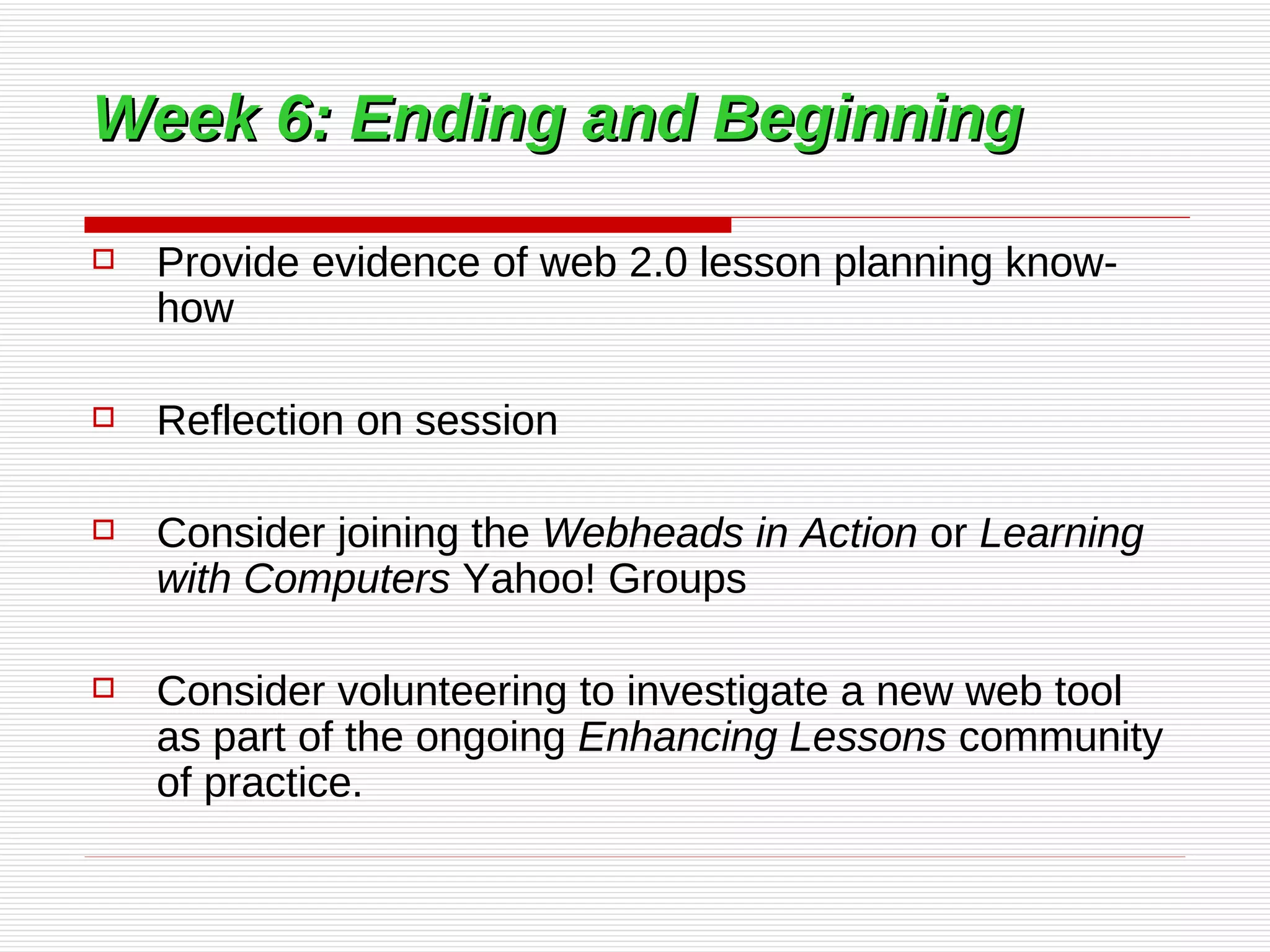 Week 6: Ending and Beginning   Provide evidence of web 2.0 lesson planning know-how  Reflection on session Consider joining the  Webheads in Action  or  Learning with Computers  Yahoo! Groups  Consider volunteering to investigate a new web tool as part of the ongoing  Enhancing Lessons  community of practice.  