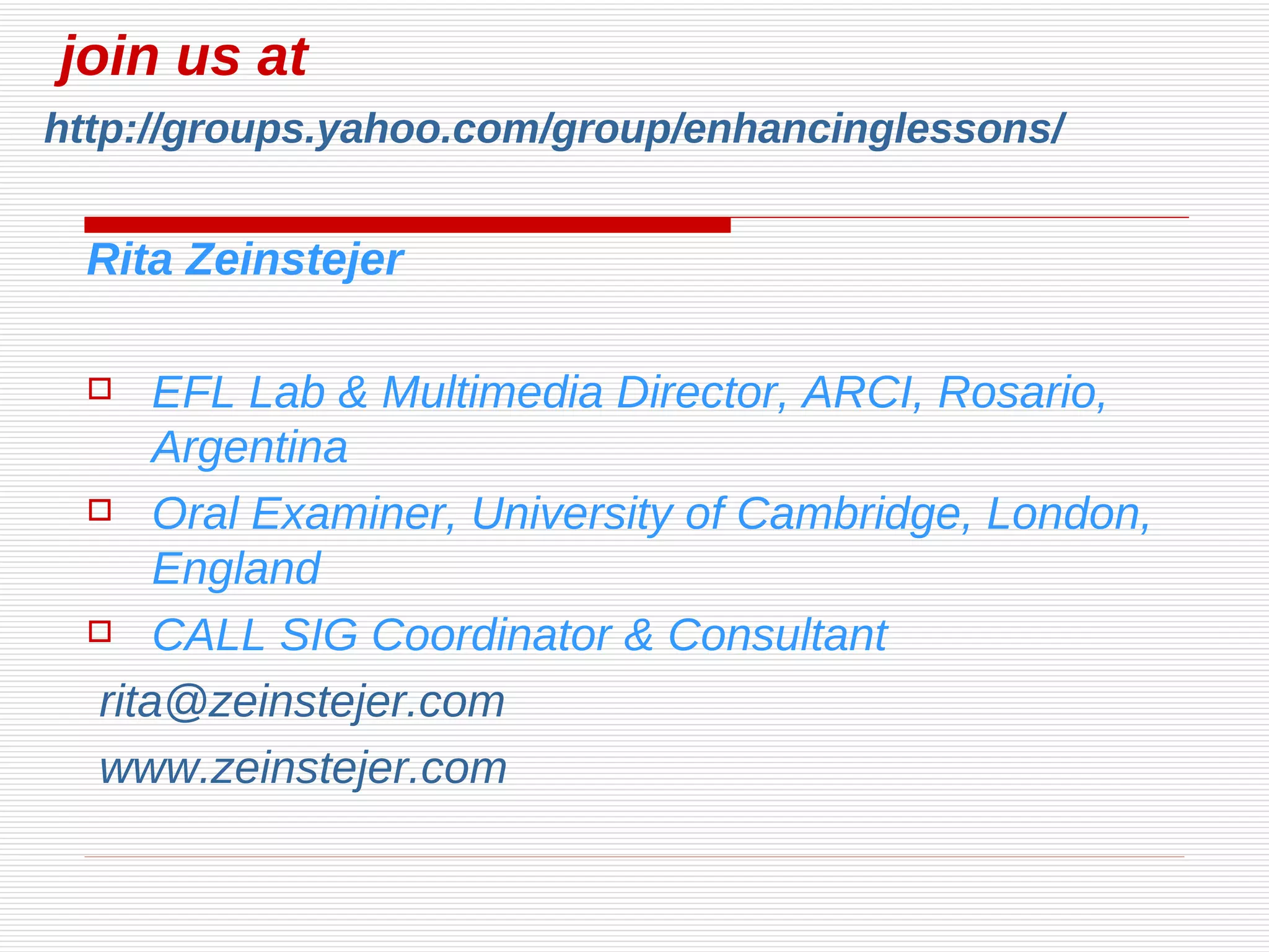   join us at    http://groups.yahoo.com/group/enhancinglessons/ Rita Zeinstejer EFL Lab & Multimedia Director, ARCI, Rosario, Argentina Oral Examiner, University of Cambridge, London, England CALL SIG Coordinator & Consultant [email_address] www.zeinstejer.com 