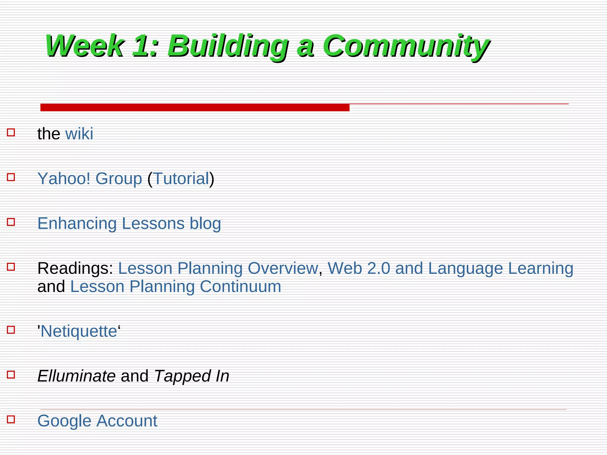 Week 1: Building a Community the  wiki Yahoo! Group  ( Tutorial ) Enhancing Lessons blog Readings:  Lesson Planning Overview ,  Web 2.0 and Language Learning  and  Lesson Planning Continuum ' Netiquette ‘ Elluminate  and  Tapped In   Google Account 
