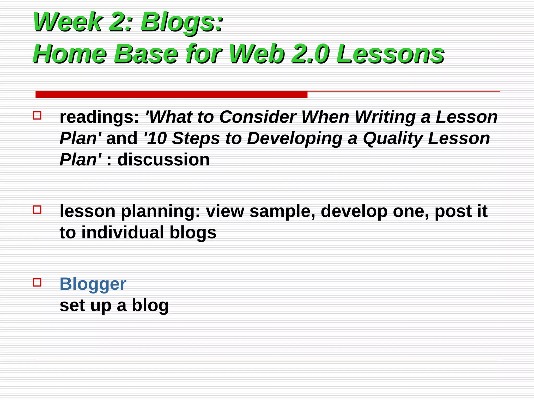 Week 2: Blogs:  Home Base for Web 2.0 Lessons readings:  'What to Consider When Writing a Lesson Plan'  and  '10 Steps to Developing a Quality Lesson Plan'  : discussion lesson planning: view sample, develop one, post it to individual blogs Blogger set up a blog 