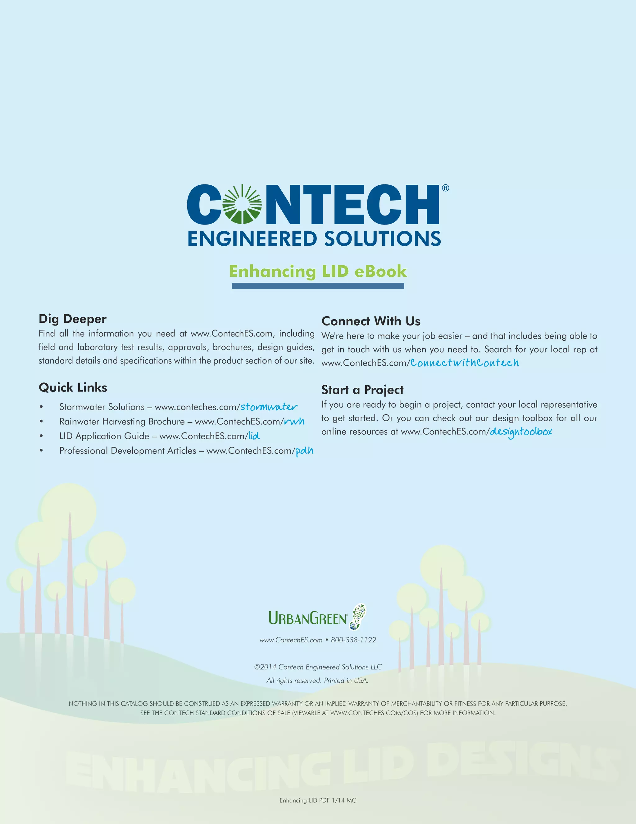 ENGINEERED SOLUTIONS 
Enhancing LID eBook 
Dig Deeper 
Find all the information you need at www.ContechES.com, including 
field and laboratory test results, approvals, brochures, design guides, 
standard details and specifications within the product section of our site. 
Quick Links 
• Stormwater Solutions – www.conteches.com/stormwater 
• Rainwater Harvesting Brochure – www.ContechES.com/rwh 
• LID Application Guide – www.ContechES.com/lid 
• Professional Development Articles – www.ContechES.com/pdh 
Connect With Us 
We're here to make your job easier – and that includes being able to 
get in touch with us when you need to. Search for your local rep at 
www.ContechES.com/ConnectWithContech 
Start a Project 
If you are ready to begin a project, contact your local representative 
to get started. Or you can check out our design toolbox for all our 
online resources at www.ContechES.com/designtoolbox 
www.ContechES.com • 800-338-1122 
©2014 Contech Engineered Solutions LLC 
All rights reserved. Printed in USA. 
NOTHING IN THIS CATALOG SHOULD BE CONSTRUED AS AN EXPRESSED WARRANTY OR AN IMPLIED WARRANTY OF MERCHANTABILITY OR FITNESS FOR ANY PARTICULAR PURPOSE. 
SEE THE CONTECH STANDARD CONDITIONS OF SALE (VIEWABLE AT www.contechES.com/COS) FOR MORE INFORMATION. 
Enhancing-LID PDF 1/14 MC 
