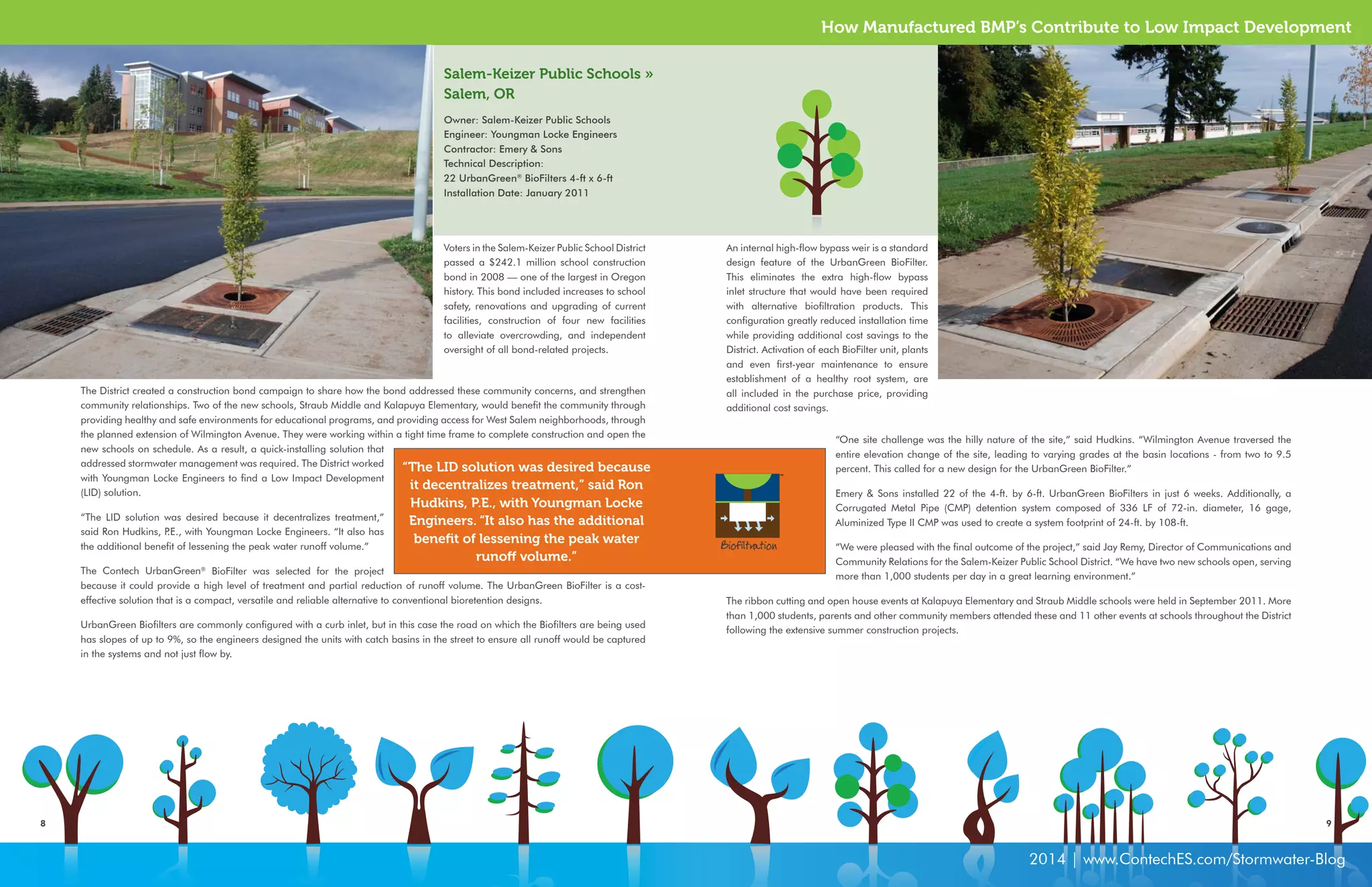 How Manufactured BMP’s Contribute to Low Impact Development 
8 9 
2014 | www.ContechES.com/Stormwater-Blog 
Voters in the Salem-Keizer Public School District 
passed a $242.1 million school construction 
bond in 2008 — one of the largest in Oregon 
history. This bond included increases to school 
safety, renovations and upgrading of current 
facilities, construction of four new facilities 
to alleviate overcrowding, and independent 
oversight of all bond-related projects. 
An internal high-flow bypass weir is a standard 
design feature of the UrbanGreen BioFilter. 
This eliminates the extra high-flow bypass 
inlet structure that would have been required 
with alternative biofiltration products. This 
configuration greatly reduced installation time 
while providing additional cost savings to the 
District. Activation of each BioFilter unit, plants 
and even first-year maintenance to ensure 
establishment of a healthy root system, are 
all included in the purchase price, providing 
additional cost savings. 
Salem-Keizer Public Schools » 
Salem, OR 
Owner: Salem-Keizer Public Schools 
Engineer: Youngman Locke Engineers 
Contractor: Emery & Sons 
Technical Description: 
22 UrbanGreen® BioFilters 4-ft x 6-ft 
Installation Date: January 2011 
The District created a construction bond campaign to share how the bond addressed these community concerns, and strengthen 
community relationships. Two of the new schools, Straub Middle and Kalapuya Elementary, would benefit the community through 
providing healthy and safe environments for educational programs, and providing access for West Salem neighborhoods, through 
the planned extension of Wilmington Avenue. They were working within a tight time frame to complete construction and open the 
new schools on schedule. As a result, a quick-installing solution that 
addressed stormwater management was required. The District worked 
with Youngman Locke Engineers to find a Low Impact Development 
(LID) solution. 
“The LID solution was desired because it decentralizes treatment,” 
said Ron Hudkins, P.E., with Youngman Locke Engineers. “It also has 
the additional benefit of lessening the peak water runoff volume.” 
The Contech UrbanGreen® BioFilter was selected for the project 
because it could provide a high level of treatment and partial reduction of runoff volume. The UrbanGreen BioFilter is a cost-effective 
solution that is a compact, versatile and reliable alternative to conventional bioretention designs. 
UrbanGreen Biofilters are commonly configured with a curb inlet, but in this case the road on which the Biofilters are being used 
has slopes of up to 9%, so the engineers designed the units with catch basins in the street to ensure all runoff would be captured 
in the systems and not just flow by. 
“One site challenge was the hilly nature of the site,” said Hudkins. “Wilmington Avenue traversed the 
entire elevation change of the site, leading to varying grades at the basin locations - from two to 9.5 
percent. This called for a new design for the UrbanGreen BioFilter.” 
Emery & Sons installed 22 of the 4-ft. by 6-ft. UrbanGreen BioFilters in just 6 weeks. Additionally, a 
Corrugated Metal Pipe (CMP) detention system composed of 336 LF of 72-in. diameter, 16 gage, 
Aluminized Type II CMP was used to create a system footprint of 24-ft. by 108-ft. 
“We were pleased with the final outcome of the project,” said Jay Remy, Director of Communications and 
Community Relations for the Salem-Keizer Public School District. “We have two new schools open, serving 
more than 1,000 students per day in a great learning environment.” 
The ribbon cutting and open house events at Kalapuya Elementary and Straub Middle schools were held in September 2011. More 
than 1,000 students, parents and other community members attended these and 11 other events at schools throughout the District 
following the extensive summer construction projects. 
“The LID solution was desired because 
it decentralizes treatment,” said Ron 
Hudkins, P.E., with Youngman Locke 
Engineers. “It also has the additional 
benefit of lessening the peak water 
runoff volume.” 
Biofiltration 
 