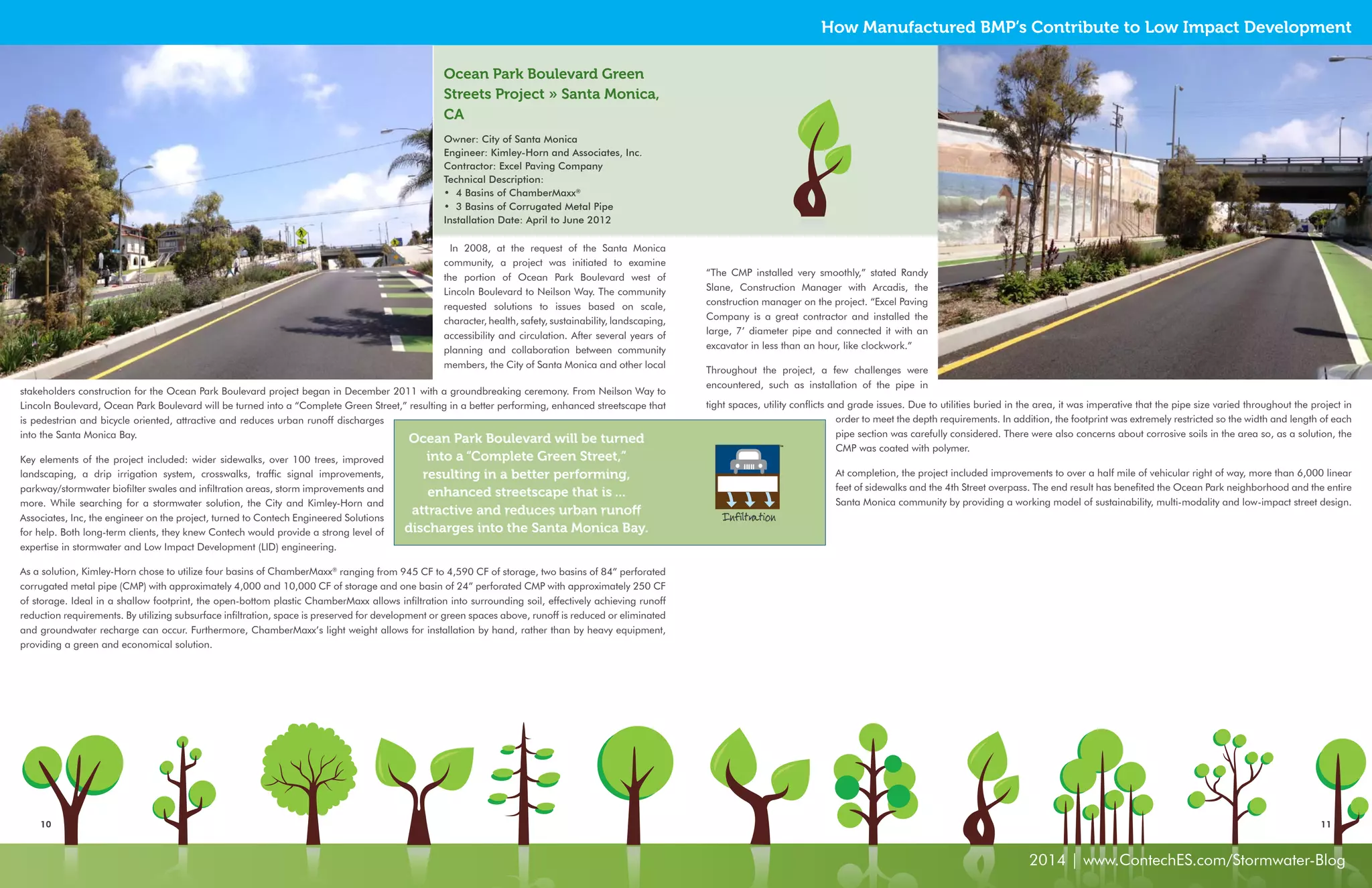 How Manufactured BMP’s Contribute to Low Impact Development 
10 11 
2014 | www.ContechES.com/Stormwater-Blog 
In 2008, at the request of the Santa Monica 
community, a project was initiated to examine 
the portion of Ocean Park Boulevard west of 
Lincoln Boulevard to Neilson Way. The community 
requested solutions to issues based on scale, 
character, health, safety, sustainability, landscaping, 
accessibility and circulation. After several years of 
planning and collaboration between community 
members, the City of Santa Monica and other local 
“The CMP installed very smoothly,” stated Randy 
Slane, Construction Manager with Arcadis, the 
construction manager on the project. “Excel Paving 
Company is a great contractor and installed the 
large, 7’ diameter pipe and connected it with an 
excavator in less than an hour, like clockwork.” 
Throughout the project, a few challenges were 
encountered, such as installation of the pipe in 
Ocean Park Boulevard Green 
Streets Project » Santa Monica, 
CA 
Owner: City of Santa Monica 
Engineer: Kimley-Horn and Associates, Inc. 
Contractor: Excel Paving Company 
Technical Description: 
• 4 Basins of ChamberMaxx® 
• 3 Basins of Corrugated Metal Pipe 
Installation Date: April to June 2012 
stakeholders construction for the Ocean Park Boulevard project began in December 2011 with a groundbreaking ceremony. From Neilson Way to 
Lincoln Boulevard, Ocean Park Boulevard will be turned into a “Complete Green Street,” resulting in a better performing, enhanced streetscape that 
is pedestrian and bicycle oriented, attractive and reduces urban runoff discharges 
into the Santa Monica Bay. 
Key elements of the project included: wider sidewalks, over 100 trees, improved 
landscaping, a drip irrigation system, crosswalks, traffic signal improvements, 
parkway/stormwater biofilter swales and infiltration areas, storm improvements and 
more. While searching for a stormwater solution, the City and Kimley-Horn and 
Associates, Inc, the engineer on the project, turned to Contech Engineered Solutions 
for help. Both long-term clients, they knew Contech would provide a strong level of 
expertise in stormwater and Low Impact Development (LID) engineering. 
As a solution, Kimley-Horn chose to utilize four basins of ChamberMaxx® ranging from 945 CF to 4,590 CF of storage, two basins of 84” perforated 
corrugated metal pipe (CMP) with approximately 4,000 and 10,000 CF of storage and one basin of 24” perforated CMP with approximately 250 CF 
of storage. Ideal in a shallow footprint, the open-bottom plastic ChamberMaxx allows infiltration into surrounding soil, effectively achieving runoff 
reduction requirements. By utilizing subsurface infiltration, space is preserved for development or green spaces above, runoff is reduced or eliminated 
and groundwater recharge can occur. Furthermore, ChamberMaxx’s light weight allows for installation by hand, rather than by heavy equipment, 
providing a green and economical solution. 
tight spaces, utility conflicts and grade issues. Due to utilities buried in the area, it was imperative that the pipe size varied throughout the project in 
order to meet the depth requirements. In addition, the footprint was extremely restricted so the width and length of each 
pipe section was carefully considered. There were also concerns about corrosive soils in the area so, as a solution, the 
CMP was coated with polymer. 
At completion, the project included improvements to over a half mile of vehicular right of way, more than 6,000 linear 
feet of sidewalks and the 4th Street overpass. The end result has benefited the Ocean Park neighborhood and the entire 
Santa Monica community by providing a working model of sustainability, multi-modality and low-impact street design. 
Ocean Park Boulevard will be turned 
into a “Complete Green Street,” 
resulting in a better performing, 
enhanced streetscape that is ... 
attractive and reduces urban runoff 
discharges into the Santa Monica Bay. 
Infiltration 
 