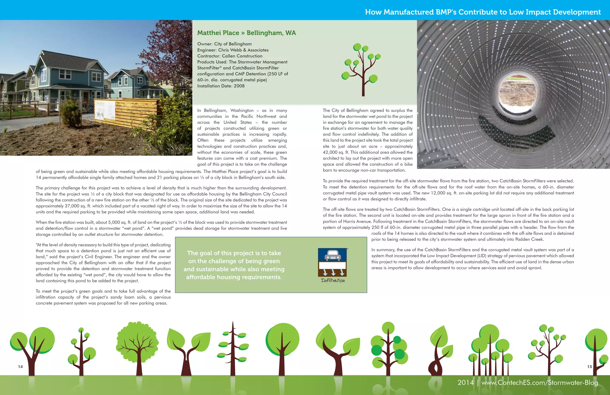 How Manufactured BMP’s Contribute to Low Impact Development 
Matthei Place » Bellingham, WA 
Owner: City of Bellingham 
Engineer: Chris Webb & Associates 
Contractor: Callen Construction 
Products Used: The Stormwater Managment 
StormFilter® and CatchBasin StormFilter 
configuration and CMP Detention (250 LF of 
60-in. dia. corrugated metal pipe) 
Installation Date: 2008 
The City of Bellingham agreed to surplus the 
land for the stormwater wet pond to the project 
in exchange for an agreement to manage the 
fire station’s stormwater for both water quality 
and flow control indefinitely. The addition of 
this land to the project site took the total project 
site to just about an acre – approximately 
42,000 sq. ft. This additional area allowed the 
architect to lay out the project with more open 
space and allowed the construction of a bike 
barn to encourage non-car transportation. 
To provide the required treatment for the off-site stormwater flows from the fire station, two CatchBasin StormFilters were selected. 
To meet the detention requirements for the off-site flows and for the roof water from the on-site homes, a 60-in. diameter 
corrugated metal pipe vault system was used. The new 12,000 sq. ft. on-site parking lot did not require any additional treatment 
or flow control as it was designed to directly infiltrate. 
The off-site flows are treated by two CatchBasin StormFilters. One is a single cartridge unit located off-site in the back parking lot 
of the fire station. The second unit is located on-site and provides treatment for the large apron in front of the fire station and a 
portion of Harris Avenue. Following treatment in the CatchBasin StormFilters, the stormwater flows are directed to an on-site vault 
system of approximately 250 lf of 60-in. diameter corrugated metal pipe in three parallel pipes with a header. The flow from the 
14 15 
2014 | www.ContechES.com/Stormwater-Blog 
In Bellingham, Washington – as in many 
communities in the Pacific Northwest and 
across the United States – the number 
of projects constructed utilizing green or 
sustainable practices is increasing rapidly. 
Often these projects utilize emerging 
technologies and construction practices and, 
without the economies of scale, these green 
features can come with a cost premium. The 
goal of this project is to take on the challenge 
of being green and sustainable while also meeting affordable housing requirements. The Matthei Place project’s goal is to build 
14 permanently affordable single family attached homes and 21 parking places on ½ of a city block in Bellingham’s south side. 
The primary challenge for this project was to achieve a level of density that is much higher than the surrounding development. 
The site for the project was ½ of a city block that was designated for use as affordable housing by the Bellingham City Council 
following the construction of a new fire station on the other ½ of the block. The original size of the site dedicated to the project was 
approximately 37,000 sq. ft. which included part of a vacated right of way. In order to maximize the size of the site to allow the 14 
units and the required parking to be provided while maintaining some open space, additional land was needed. 
When the fire station was built, about 5,000 sq. ft. of land on the project’s ½ of the block was used to provide stormwater treatment 
and detention/flow control in a stormwater “wet pond”. A “wet pond” provides dead storage for stormwater treatment and live 
storage controlled by an outlet structure for stormwater detention. 
“At the level of density necessary to build this type of project, dedicating 
that much space to a detention pond is just not an efficient use of 
land,” said the project’s Civil Engineer. The engineer and the owner 
approached the City of Bellingham with an offer that if the project 
proved to provide the detention and stormwater treatment function 
afforded by the existing “wet pond”, the city would have to allow the 
land containing this pond to be added to the project. 
To meet the project’s green goals and to take full advantage of the 
infiltration capacity of the project’s sandy loam soils, a pervious 
concrete pavement system was proposed for all new parking areas. 
The goal of this project is to take 
on the challenge of being green 
and sustainable while also meeting 
affordable housing requirements. Infiltration 
roofs of the 14 homes is also directed to the vault where it combines with the off-site flows and is detained 
prior to being released to the city’s stormwater system and ultimately into Padden Creek. 
In summary, the use of the CatchBasin StormFilters and the corrugated metal vault system was part of a 
system that incorporated the Low Impact Development (LID) strategy of pervious pavement which allowed 
this project to meet its goals of affordability and sustainability. The efficient use of land in the dense urban 
areas is important to allow development to occur where services exist and avoid sprawl. 
 