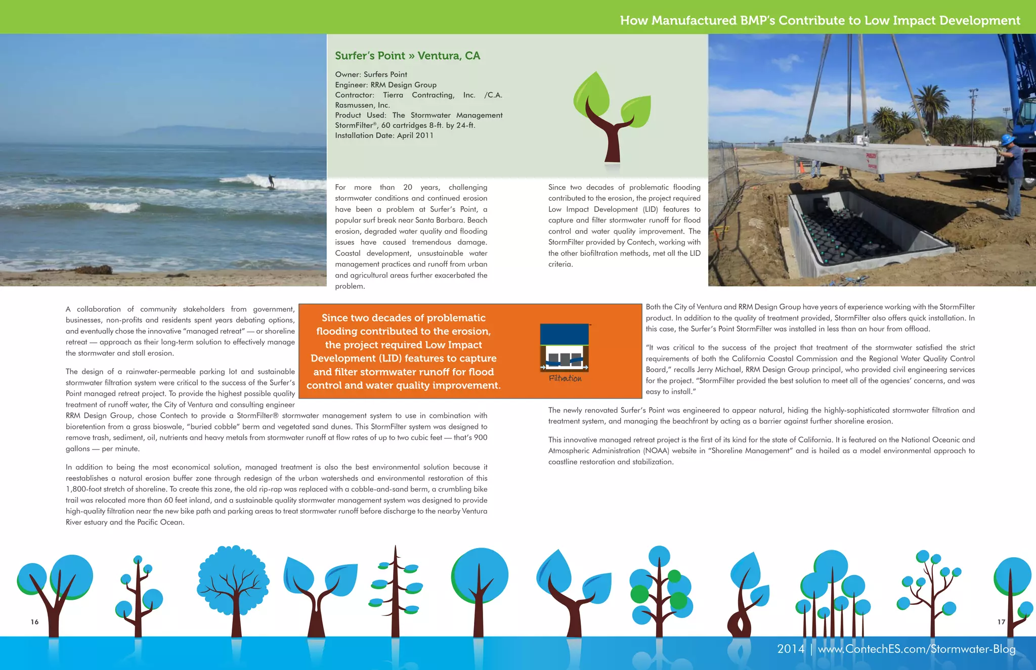 How Manufactured BMP’s Contribute to Low Impact Development 
Surfer’s Point » Ventura, CA 
Owner: Surfers Point 
Engineer: RRM Design Group 
Contractor: Tierra Contracting, Inc. /C.A. 
Rasmussen, Inc. 
Product Used: The Stormwater Management 
StormFilter®, 60 cartridges 8-ft. by 24-ft. 
Installation Date: April 2011 
Since two decades of problematic 
flooding contributed to the erosion, 
the project required Low Impact 
Development (LID) features to capture 
and filter stormwater runoff for flood 
control and water quality improvement. 
Since two decades of problematic flooding 
contributed to the erosion, the project required 
Low Impact Development (LID) features to 
capture and filter stormwater runoff for flood 
control and water quality improvement. The 
StormFilter provided by Contech, working with 
the other biofiltration methods, met all the LID 
criteria. 
16 17 
2014 | www.ContechES.com/Stormwater-Blog 
For more than 20 years, challenging 
stormwater conditions and continued erosion 
have been a problem at Surfer’s Point, a 
popular surf break near Santa Barbara. Beach 
erosion, degraded water quality and flooding 
issues have caused tremendous damage. 
Coastal development, unsustainable water 
management practices and runoff from urban 
and agricultural areas further exacerbated the 
problem. 
A collaboration of community stakeholders from government, 
businesses, non-profits and residents spent years debating options, 
and eventually chose the innovative “managed retreat” — or shoreline 
retreat — approach as their long-term solution to effectively manage 
the stormwater and stall erosion. 
The design of a rainwater-permeable parking lot and sustainable 
stormwater filtration system were critical to the success of the Surfer’s 
Point managed retreat project. To provide the highest possible quality 
treatment of runoff water, the City of Ventura and consulting engineer 
RRM Design Group, chose Contech to provide a StormFilter® stormwater management system to use in combination with 
bioretention from a grass bioswale, “buried cobble” berm and vegetated sand dunes. This StormFilter system was designed to 
remove trash, sediment, oil, nutrients and heavy metals from stormwater runoff at flow rates of up to two cubic feet — that’s 900 
gallons — per minute. 
In addition to being the most economical solution, managed treatment is also the best environmental solution because it 
reestablishes a natural erosion buffer zone through redesign of the urban watersheds and environmental restoration of this 
1,800-foot stretch of shoreline. To create this zone, the old rip-rap was replaced with a cobble-and-sand berm, a crumbling bike 
trail was relocated more than 60 feet inland, and a sustainable quality stormwater management system was designed to provide 
high-quality filtration near the new bike path and parking areas to treat stormwater runoff before discharge to the nearby Ventura 
River estuary and the Pacific Ocean. 
Filtration 
Both the City of Ventura and RRM Design Group have years of experience working with the StormFilter 
product. In addition to the quality of treatment provided, StormFilter also offers quick installation. In 
this case, the Surfer’s Point StormFilter was installed in less than an hour from offload. 
“It was critical to the success of the project that treatment of the stormwater satisfied the strict 
requirements of both the California Coastal Commission and the Regional Water Quality Control 
Board,” recalls Jerry Michael, RRM Design Group principal, who provided civil engineering services 
for the project. “StormFilter provided the best solution to meet all of the agencies’ concerns, and was 
easy to install.” 
The newly renovated Surfer’s Point was engineered to appear natural, hiding the highly-sophisticated stormwater filtration and 
treatment system, and managing the beachfront by acting as a barrier against further shoreline erosion. 
This innovative managed retreat project is the first of its kind for the state of California. It is featured on the National Oceanic and 
Atmospheric Administration (NOAA) website in “Shoreline Management” and is hailed as a model environmental approach to 
coastline restoration and stabilization. 
 