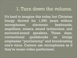 1.Turn down the volume.
It’s hard to imagine this today, but Christian
liturgy thrived for 1,950 years without
microphones, electronic keyboards,
amplifiers, mixers, sound technicians, and
surround-sound speakers. These days,
conventional guidebooks on liturgy
emphasize “proclaiming” and broadcasting
one’s voice. Cantors use microphones as if
they’re music-video performers.
 