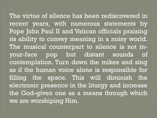 The virtue of silence has been rediscovered in
recent years, with numerous statements by
Pope John Paul II and Vatican officials praising
its ability to convey meaning in a noisy world.
The musical counterpart to silence is not in-
your-face pop but distant sounds of
contemplation. Turn down the mikes and sing
as if the human voice alone is responsible for
filling the space. This will diminish the
electronic presence in the liturgy and increase
the God-given one as a means through which
we are worshiping Him.
 