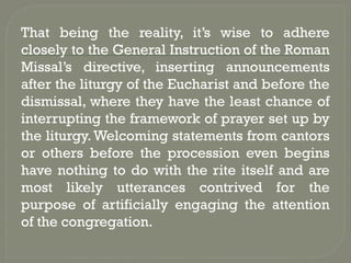 That being the reality, it’s wise to adhere
closely to the General Instruction of the Roman
Missal’s directive, inserting announcements
after the liturgy of the Eucharist and before the
dismissal, where they have the least chance of
interrupting the framework of prayer set up by
the liturgy.Welcoming statements from cantors
or others before the procession even begins
have nothing to do with the rite itself and are
most likely utterances contrived for the
purpose of artificially engaging the attention
of the congregation.
 
