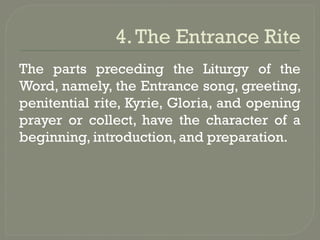 4.The Entrance Rite
The parts preceding the Liturgy of the
Word, namely, the Entrance song, greeting,
penitential rite, Kyrie, Gloria, and opening
prayer or collect, have the character of a
beginning, introduction, and preparation.
 