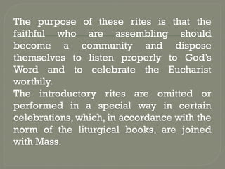 The purpose of these rites is that the
faithful who are assembling should
become a community and dispose
themselves to listen properly to God’s
Word and to celebrate the Eucharist
worthily.
The introductory rites are omitted or
performed in a special way in certain
celebrations, which, in accordance with the
norm of the liturgical books, are joined
with Mass.
 