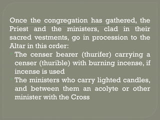 Once the congregation has gathered, the
Priest and the ministers, clad in their
sacred vestments, go in procession to the
Altar in this order:
 The censer bearer (thurifer) carrying a
censer (thurible) with burning incense, if
incense is used
 The ministers who carry lighted candles,
and between them an acolyte or other
minister with the Cross
 