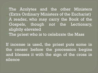  The Acolytes and the other Ministers
(Extra Ordinary Ministers of the Eucharist)
 A reader, who may carry the Book of the
Gospels, though not the Lectionary,
slightly elevated
 The priest who is to celebrate the Mass
If incense is used, the priest puts some in
the censer before the procession begins
and blesses it with the sign of the cross in
silence
 
