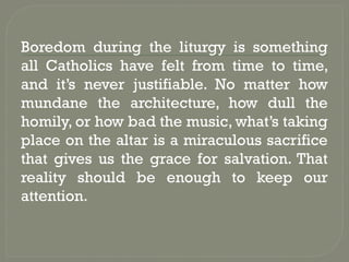 Boredom during the liturgy is something
all Catholics have felt from time to time,
and it’s never justifiable. No matter how
mundane the architecture, how dull the
homily, or how bad the music, what’s taking
place on the altar is a miraculous sacrifice
that gives us the grace for salvation. That
reality should be enough to keep our
attention.
 
