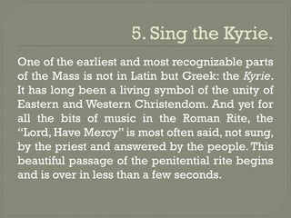 5. Sing the Kyrie.
One of the earliest and most recognizable parts
of the Mass is not in Latin but Greek: the Kyrie.
It has long been a living symbol of the unity of
Eastern and Western Christendom. And yet for
all the bits of music in the Roman Rite, the
“Lord, Have Mercy” is most often said, not sung,
by the priest and answered by the people. This
beautiful passage of the penitential rite begins
and is over in less than a few seconds.
 