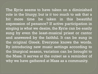 The Kyrie seems to have taken on a diminished
role in the liturgy, but is it too much to ask that a
bit more time be taken in this beautiful
expression of penance? If active participation in
singing is what we desire, the Kyrie can be easily
sung by even the least-musical priest or cantor
and answered by the faithful. It can be sung in
the original Greek. Everyone knows the words.
By introducing new music settings according to
the liturgical season, variation can be brought to
the Mass. It serves at the outset as a reminder of
why we have gathered at Mass as a community.
 