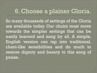 6. Choose a plainer Gloria.
So many thousands of settings of the Gloria
are available today. Our choirs must move
towards the simpler settings that can be
easily learned and sung by all. A simple,
English version can tap into traditional,
chant-like sensibilities and do much to
restore dignity and beauty to this song of
praise.
 