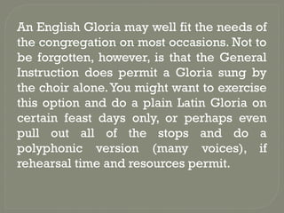 An English Gloria may well fit the needs of
the congregation on most occasions. Not to
be forgotten, however, is that the General
Instruction does permit a Gloria sung by
the choir alone.You might want to exercise
this option and do a plain Latin Gloria on
certain feast days only, or perhaps even
pull out all of the stops and do a
polyphonic version (many voices), if
rehearsal time and resources permit.
 