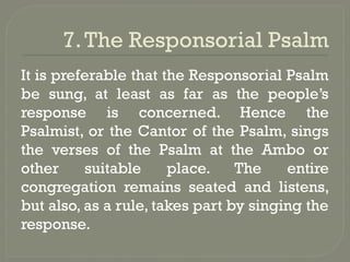 7.The Responsorial Psalm
It is preferable that the Responsorial Psalm
be sung, at least as far as the people’s
response is concerned. Hence the
Psalmist, or the Cantor of the Psalm, sings
the verses of the Psalm at the Ambo or
other suitable place. The entire
congregation remains seated and listens,
but also, as a rule, takes part by singing the
response.
 