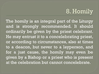 8. Homily
The homily is an integral part of the Liturgy
and is strongly recommended. It should
ordinarily be given by the priest celebrant.
He may entrust it to a concelebrating priest,
or according to circumstances, also at times
to a deacon, but never to a layperson, and
for a just cause, the homily may even be
given by a Bishop or a priest who is present
at the celebration but cannot concelebrate.
 