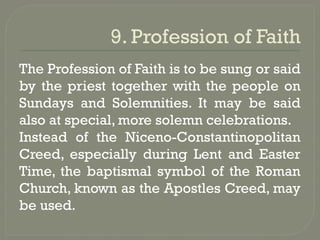 9. Profession of Faith
The Profession of Faith is to be sung or said
by the priest together with the people on
Sundays and Solemnities. It may be said
also at special, more solemn celebrations.
Instead of the Niceno-Constantinopolitan
Creed, especially during Lent and Easter
Time, the baptismal symbol of the Roman
Church, known as the Apostles Creed, may
be used.
 