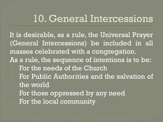10. General Intercessions
It is desirable, as a rule, the Universal Prayer
(General Intercessions) be included in all
masses celebrated with a congregation.
As a rule, the sequence of intentions is to be:
a. For the needs of the Church
b. For Public Authorities and the salvation of
the world
c. For those oppressed by any need
d. For the local community
 