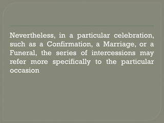 Nevertheless, in a particular celebration,
such as a Confirmation, a Marriage, or a
Funeral, the series of intercessions may
refer more specifically to the particular
occasion
 