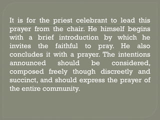 It is for the priest celebrant to lead this
prayer from the chair. He himself begins
with a brief introduction by which he
invites the faithful to pray. He also
concludes it with a prayer. The intentions
announced should be considered,
composed freely though discreetly and
succinct, and should express the prayer of
the entire community.
 