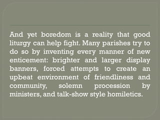And yet boredom is a reality that good
liturgy can help fight. Many parishes try to
do so by inventing every manner of new
enticement: brighter and larger display
banners, forced attempts to create an
upbeat environment of friendliness and
community, solemn procession by
ministers, and talk-show style homiletics.
 