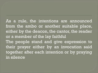 As a rule, the intentions are announced
from the ambo or another suitable place,
either by the deacon, the cantor, the reader
or a member of the lay faithful
The people stand and give expression to
their prayer either by an invocation said
together after each intention or by praying
in silence
 