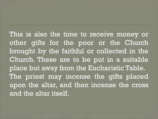 This is also the time to receive money or
other gifts for the poor or the Church
brought by the faithful or collected in the
Church. These are to be put in a suitable
place but away from the Eucharistic Table.
The priest may incense the gifts placed
upon the altar, and then incense the cross
and the altar itself.
 