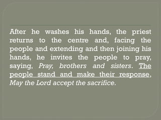 After he washes his hands, the priest
returns to the centre and, facing the
people and extending and then joining his
hands, he invites the people to pray,
saying, Pray, brothers and sisters. The
people stand and make their response,
May the Lord accept the sacrifice.
 
