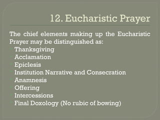12. Eucharistic Prayer
The chief elements making up the Eucharistic
Prayer may be distinguished as:
 Thanksgiving
 Acclamation
 Epiclesis
 Institution Narrative and Consecration
 Anamnesis
 Offering
 Intercessions
 Final Doxology (No rubic of bowing)
 