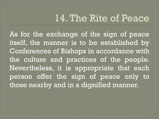 14.The Rite of Peace
As for the exchange of the sign of peace
itself, the manner is to be established by
Conferences of Bishops in accordance with
the culture and practices of the people.
Nevertheless, it is appropriate that each
person offer the sign of peace only to
those nearby and in a dignified manner.
 