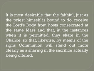 It is most desirable that the faithful, just as
the priest himself is bound to do, receive
the Lord’s Body from hosts consecrated at
the same Mass and that, in the instances
when it is permitted, they share in the
Chalice, so that, likewise, by means of the
signs Communion will stand out more
clearly as a sharing in the sacrifice actually
being offered.
 